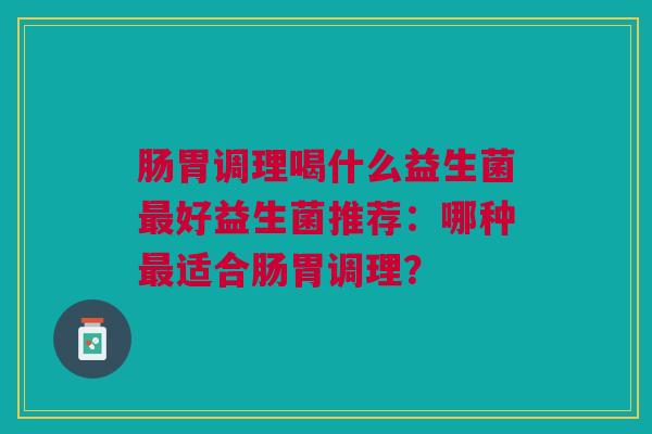 肠胃调理喝什么益生菌好益生菌推荐:哪种适合肠胃调理? 肠胃调理喝什么益生菌好益生菌推荐:哪种适合肠胃调理?
