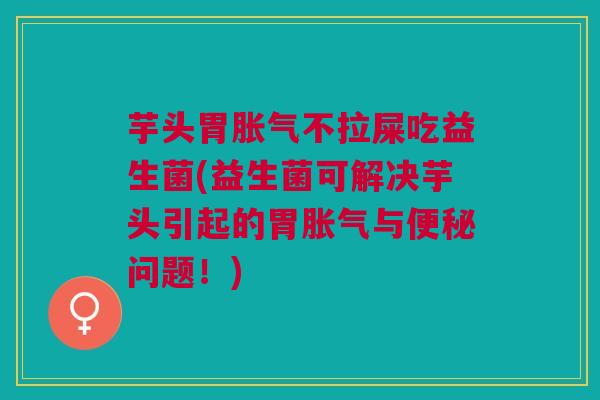 芋头胃胀气不拉屎吃益生菌(益生菌可解决芋头引起的胃胀气与便秘问题!)