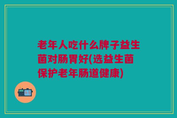 老年人吃什么牌子益生菌对肠胃好(选益生菌保护老年肠道健康)