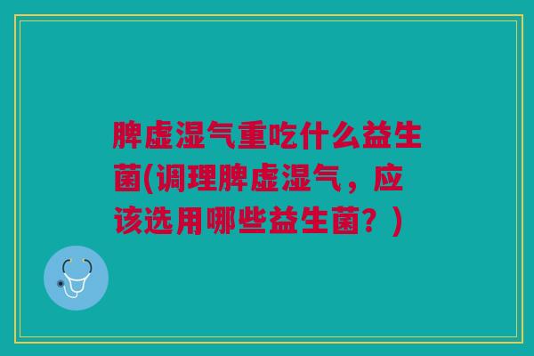 脾虚湿气重吃什么益生菌(调理脾虚湿气,应该选用哪些益生菌?)