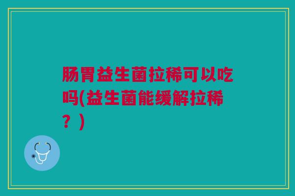 肠胃益生菌拉稀可以吃吗(益生菌能缓解拉稀?)