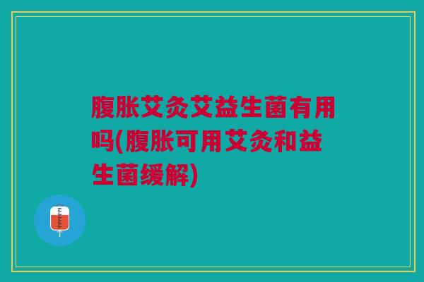 腹胀艾灸艾益生菌有用吗(腹胀可用艾灸和益生菌缓解)
