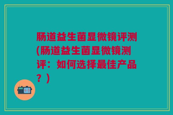 肠道益生菌显微镜评测(肠道益生菌显微镜测评:如何选择最佳产品?)
