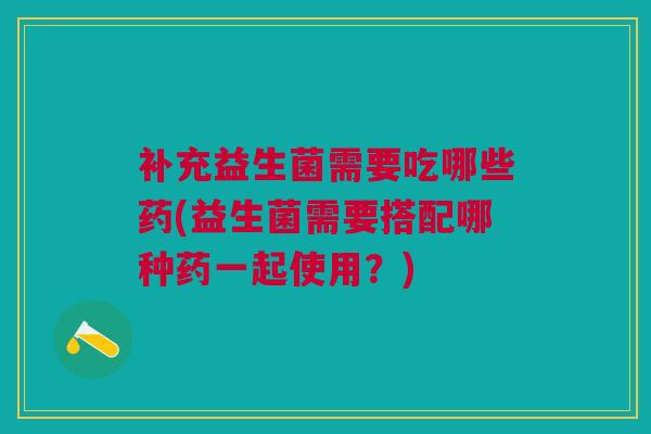补充益生菌需要吃哪些药(益生菌需要搭配哪种药一起使用?)