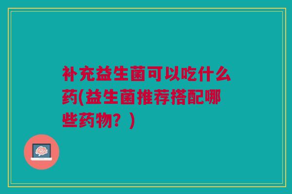 补充益生菌可以吃什么药(益生菌推荐搭配哪些药物?)