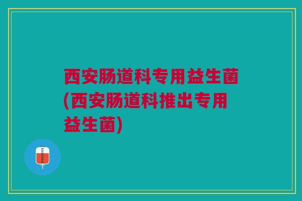 西安肠道科专用益生菌(西安肠道科推出专用益生菌)