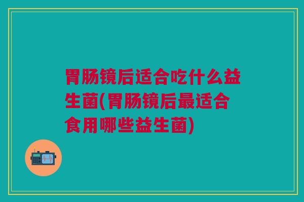 胃肠镜后适合吃什么益生菌(胃肠镜后最适合食用哪些益生菌)