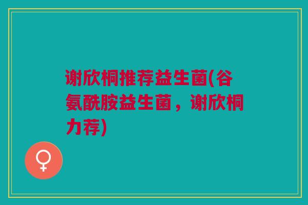 谢欣桐推荐益生菌(谷氨酰胺益生菌,谢欣桐力荐)
