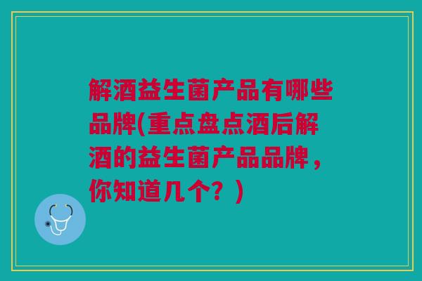 解酒益生菌产品有哪些品牌(重点盘点酒后解酒的益生菌产品品牌,你知道几个?)
