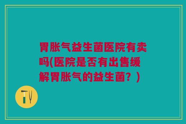 胃胀气益生菌医院有卖吗(医院是否有出售缓解胃胀气的益生菌？)