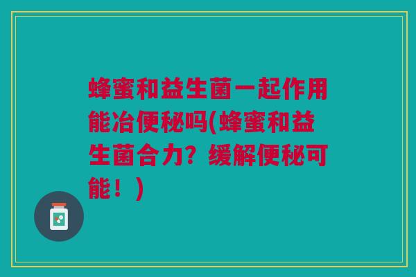 蜂蜜和益生菌一起作用能冶吗(蜂蜜和益生菌合力?缓解可能!) 蜂蜜和益生菌一起作用能冶吗(蜂蜜和益生菌合力?缓解可能!)