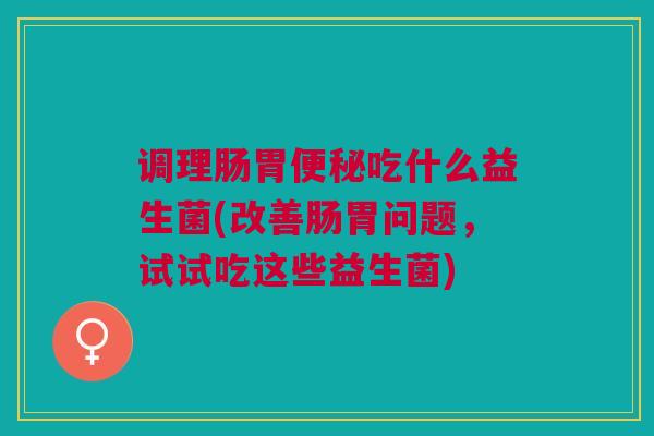调理肠胃便秘吃什么益生菌(改善肠胃问题,试试吃这些益生菌)