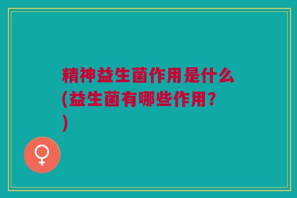 精神益生菌作用是什么(益生菌有哪些作用?)