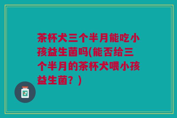 茶杯犬三个半月能吃小孩益生菌吗(能否给三个半月的茶杯犬喂小孩益生菌?) 茶杯犬三个半月能吃小孩益生菌吗(能否给三个半月的茶杯犬喂小孩益生菌?)