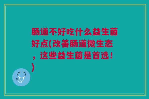 肠道不好吃什么益生菌好点(改善肠道微生态,这些益生菌是首选!)