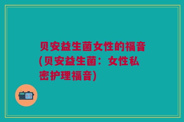 贝安益生菌女性的福音(贝安益生菌:女性私密护理福音) 贝安益生菌女性的福音(贝安益生菌:女性私密护理福音)