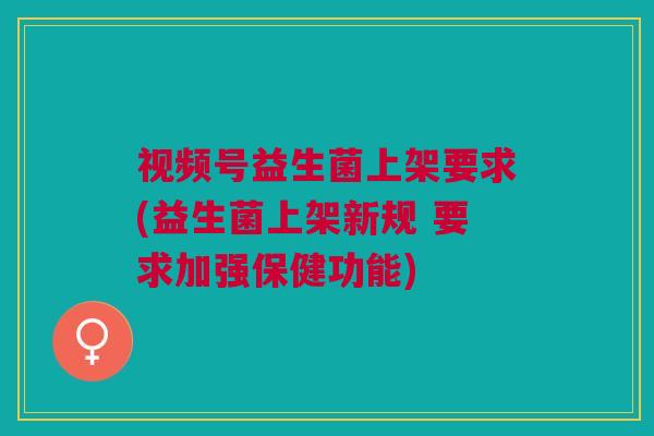 视频号益生菌上架要求(益生菌上架新规 要求加强保健功能)