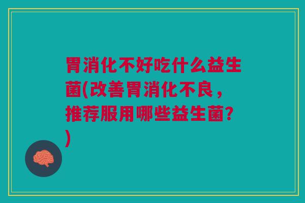 胃消化不好吃什么益生菌(改善胃消化不良,推荐服用哪些益生菌?)