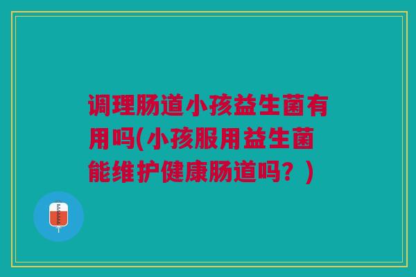 调理肠道小孩益生菌有用吗(小孩服用益生菌能维护健康肠道吗?)