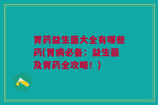 胃药益生菌大全有哪些药(胃病必备:益生菌及胃药全攻略!)