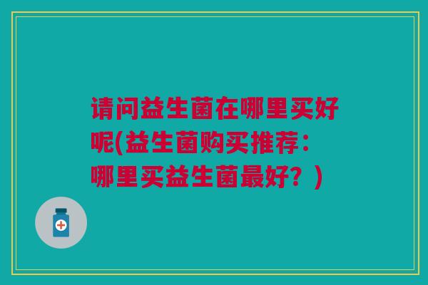 请问益生菌在哪里买好呢(益生菌购买推荐:哪里买益生菌最好?)