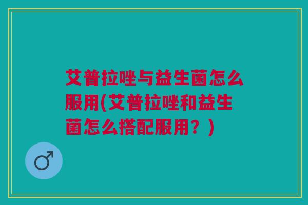 艾普拉唑与益生菌怎么服用(艾普拉唑和益生菌怎么搭配服用?)
