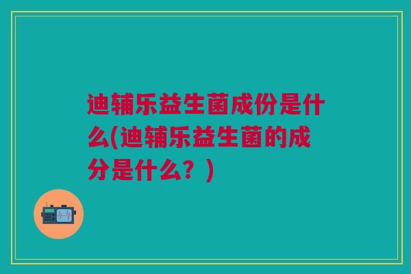 迪辅乐益生菌成份是什么(迪辅乐益生菌的成分是什么?)