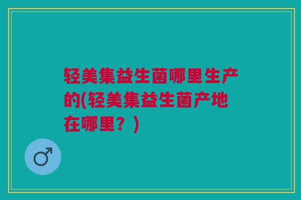 轻美集益生菌哪里生产的(轻美集益生菌产地在哪里?)