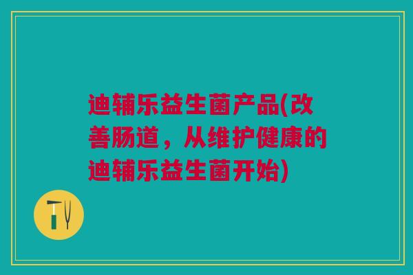 迪辅乐益生菌产品(改善肠道,从维护健康的迪辅乐益生菌开始)
