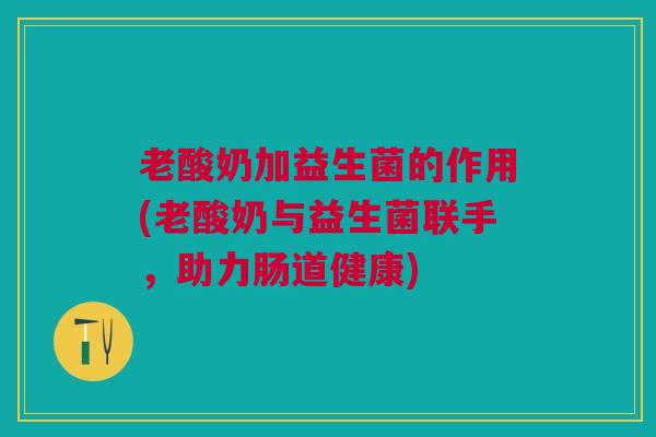 老酸奶加益生菌的作用(老酸奶与益生菌联手,助力肠道健康)