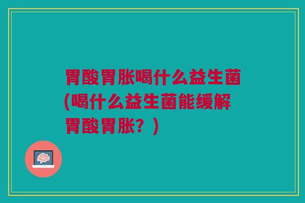 胃酸胃胀喝什么益生菌(喝什么益生菌能缓解胃酸胃胀？)
