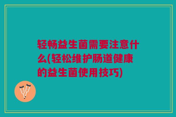 轻畅益生菌需要注意什么(轻松维护肠道健康的益生菌使用技巧)