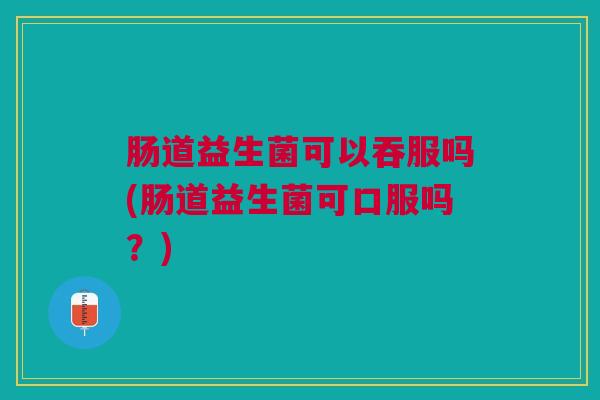 肠道益生菌可以吞服吗(肠道益生菌可口服吗?) 肠道益生菌可以吞服吗(肠道益生菌可口服吗?)
