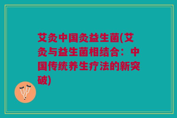 艾灸中国灸益生菌(艾灸与益生菌相结合:中国传统养生疗法的新突破)