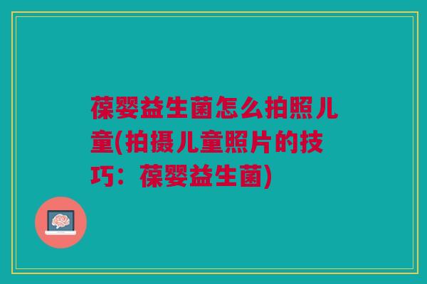 葆婴益生菌怎么拍照儿童(拍摄儿童照片的技巧：葆婴益生菌)