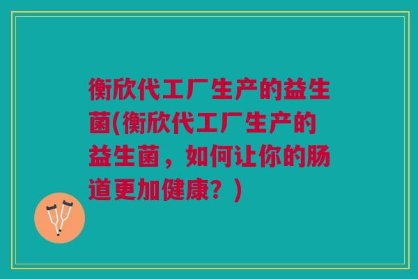 衡欣代工厂生产的益生菌(衡欣代工厂生产的益生菌,如何让你的肠道更加健康?)