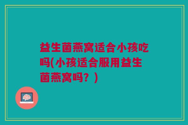 益生菌燕窝适合小孩吃吗(小孩适合服用益生菌燕窝吗?)