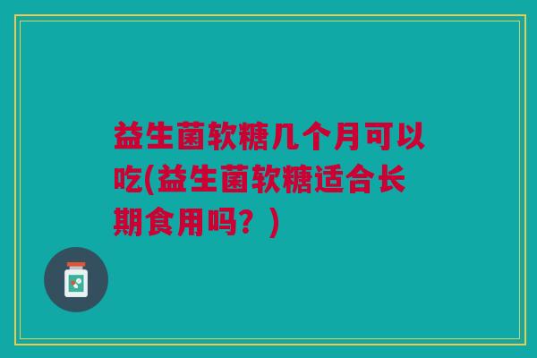 益生菌软糖几个月可以吃(益生菌软糖适合长期食用吗?)