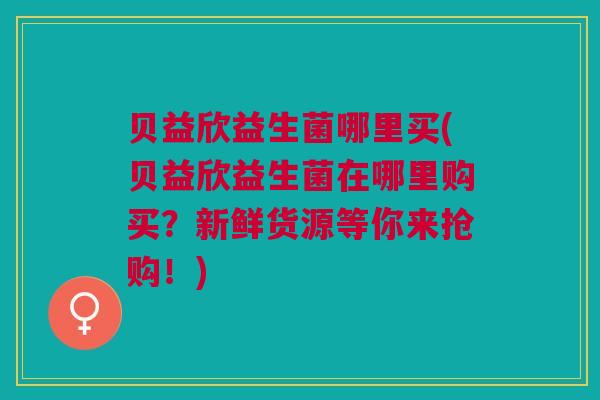 贝益欣益生菌哪里买(贝益欣益生菌在哪里购买?新鲜货源等你来抢购!)