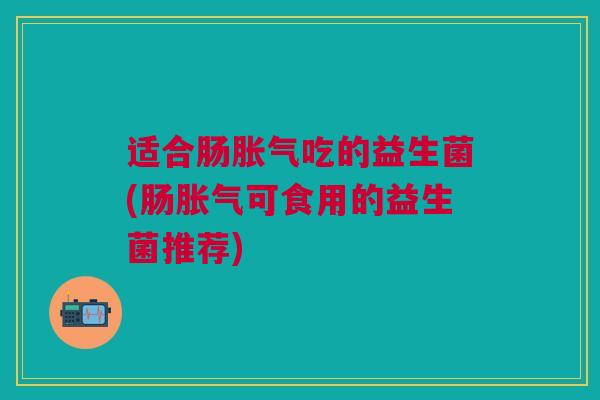 适合肠胀气吃的益生菌(肠胀气可食用的益生菌推荐)
