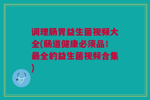 调理肠胃益生菌视频大全(肠道健康必须品!最全的益生菌视频合集)