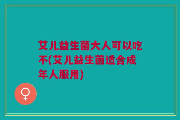 艾儿益生菌大人可以吃不(艾儿益生菌适合成年人服用)