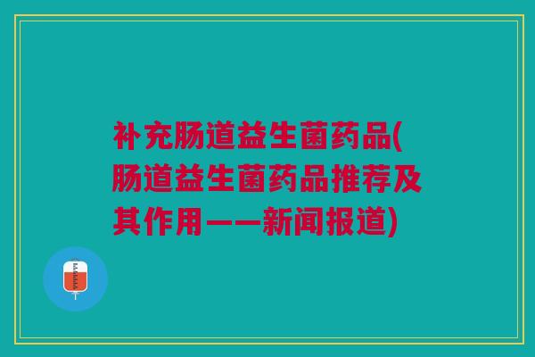 补充肠道益生菌药品(肠道益生菌药品推荐及其作用——新闻报道)