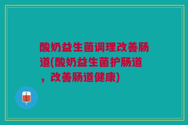 酸奶益生菌调理改善肠道(酸奶益生菌护肠道,改善肠道健康)