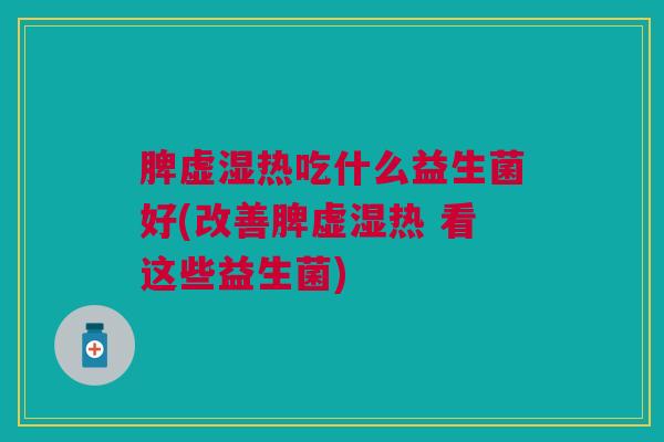 脾虚湿热吃什么益生菌好(改善脾虚湿热 看这些益生菌) 脾虚湿热吃什么益生菌好(改善脾虚湿热 看这些益生菌)