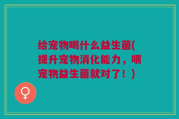 给宠物喝什么益生菌(提升宠物消化能力,喂宠物益生菌就对了!) 给宠物喝什么益生菌(提升宠物消化能力,喂宠物益生菌就对了!)