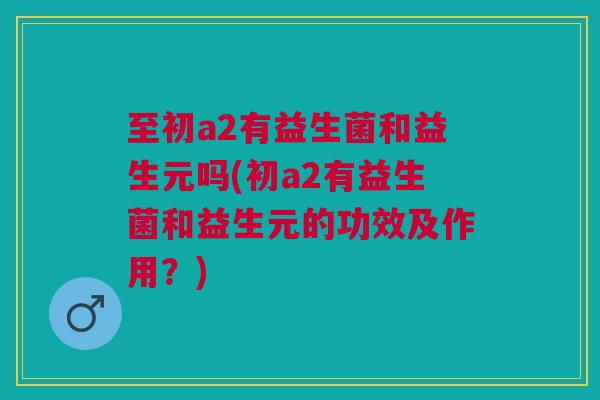 至初a2有益生菌和益生元吗(初a2有益生菌和益生元的功效及作用?)