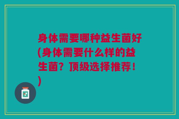 身体需要哪种益生菌好(身体需要什么样的益生菌?选择推荐!) 身体需要哪种益生菌好(身体需要什么样的益生菌?选择推荐!)