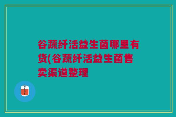 谷蔬纤活益生菌哪里有货(谷蔬纤活益生菌售卖渠道整理