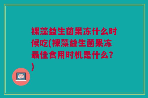 裸藻益生菌果冻什么时候吃(裸藻益生菌果冻最佳食用时机是什么?)